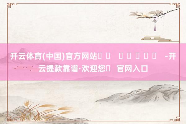 开云体育(中国)官方网站		  					  -开云提款靠谱·欢迎您✅ 官网入口