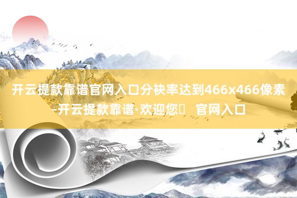 开云提款靠谱官网入口分袂率达到466x466像素-开云提款靠谱·欢迎您✅ 官网入口