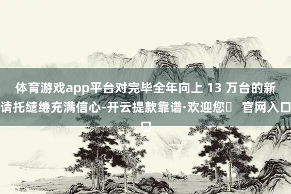 体育游戏app平台对完毕全年向上 13 万台的新请托缱绻充满信心-开云提款靠谱·欢迎您✅ 官网入口