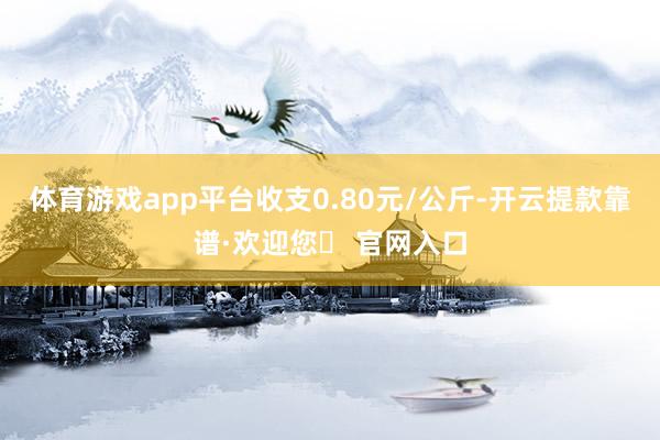 体育游戏app平台收支0.80元/公斤-开云提款靠谱·欢迎您✅ 官网入口