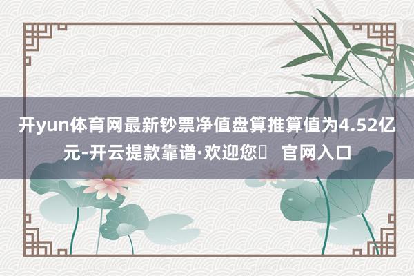 开yun体育网最新钞票净值盘算推算值为4.52亿元-开云提款靠谱·欢迎您✅ 官网入口