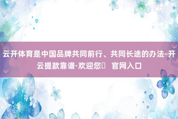 云开体育是中国品牌共同前行、共同长途的办法-开云提款靠谱·欢迎您✅ 官网入口