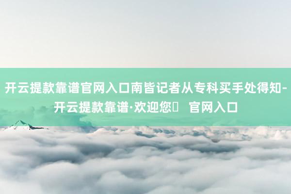 开云提款靠谱官网入口南皆记者从专科买手处得知-开云提款靠谱·欢迎您✅ 官网入口