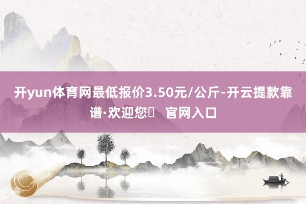 开yun体育网最低报价3.50元/公斤-开云提款靠谱·欢迎您✅ 官网入口