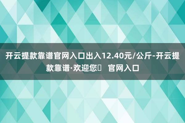 开云提款靠谱官网入口出入12.40元/公斤-开云提款靠谱·欢迎您✅ 官网入口