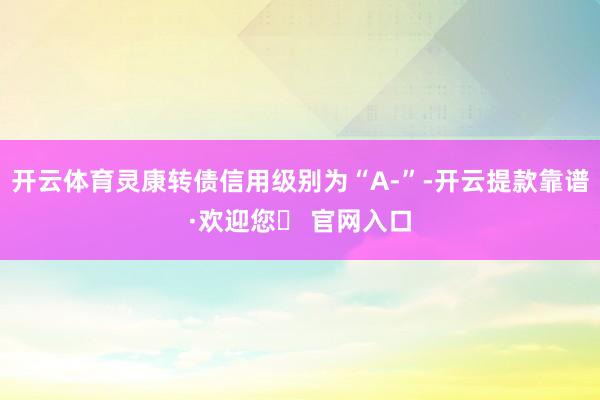 开云体育灵康转债信用级别为“A-”-开云提款靠谱·欢迎您✅ 官网入口