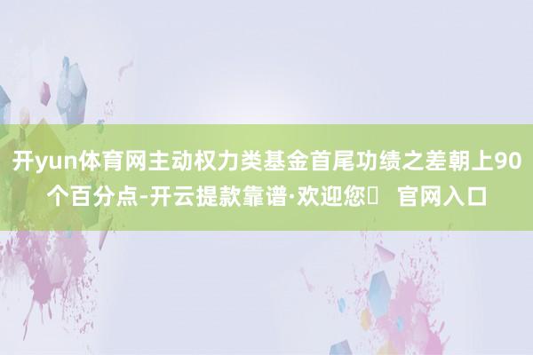 开yun体育网主动权力类基金首尾功绩之差朝上90个百分点-开云提款靠谱·欢迎您✅ 官网入口
