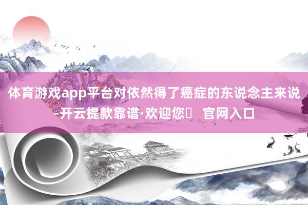 体育游戏app平台对依然得了癌症的东说念主来说-开云提款靠谱·欢迎您✅ 官网入口