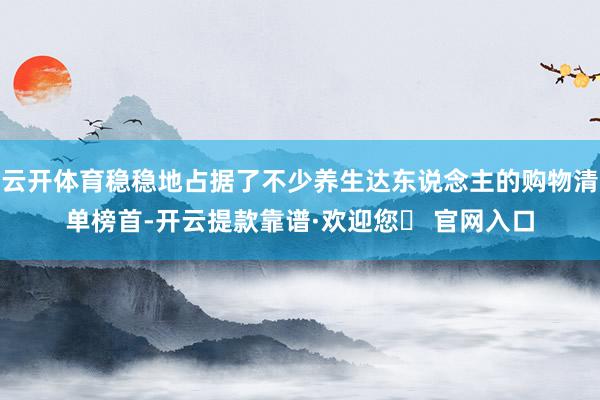 云开体育稳稳地占据了不少养生达东说念主的购物清单榜首-开云提款靠谱·欢迎您✅ 官网入口