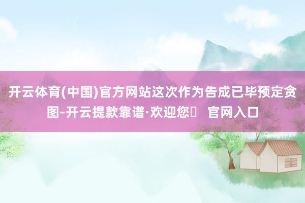 开云体育(中国)官方网站这次作为告成已毕预定贪图-开云提款靠谱·欢迎您✅ 官网入口