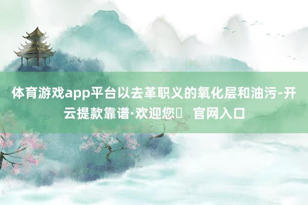 体育游戏app平台以去革职义的氧化层和油污-开云提款靠谱·欢迎您✅ 官网入口