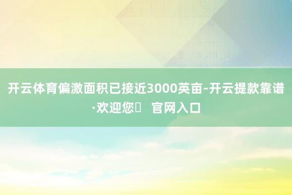 开云体育偏激面积已接近3000英亩-开云提款靠谱·欢迎您✅ 官网入口