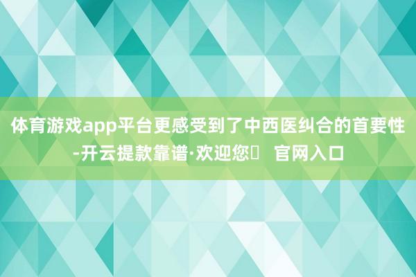 体育游戏app平台更感受到了中西医纠合的首要性-开云提款靠谱·欢迎您✅ 官网入口