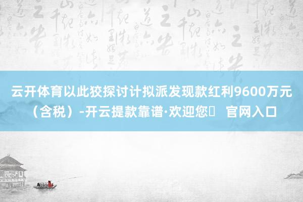云开体育以此狡探讨计拟派发现款红利9600万元（含税）-开云提款靠谱·欢迎您✅ 官网入口
