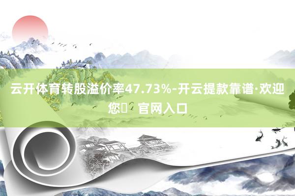 云开体育转股溢价率47.73%-开云提款靠谱·欢迎您✅ 官网入口