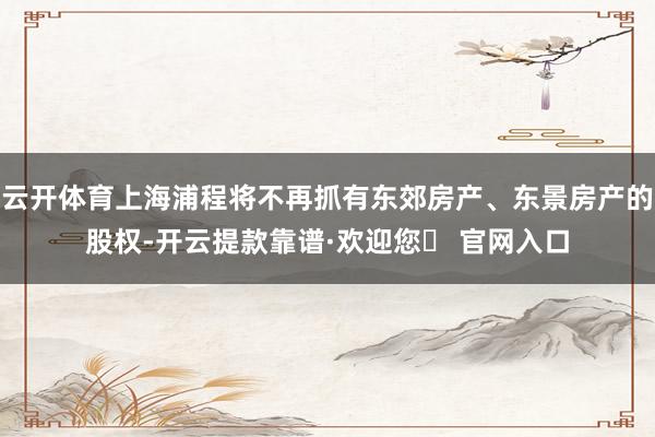 云开体育上海浦程将不再抓有东郊房产、东景房产的股权-开云提款靠谱·欢迎您✅ 官网入口