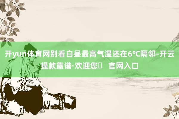 开yun体育网别看白昼最高气温还在6℃隔邻-开云提款靠谱·欢迎您✅ 官网入口