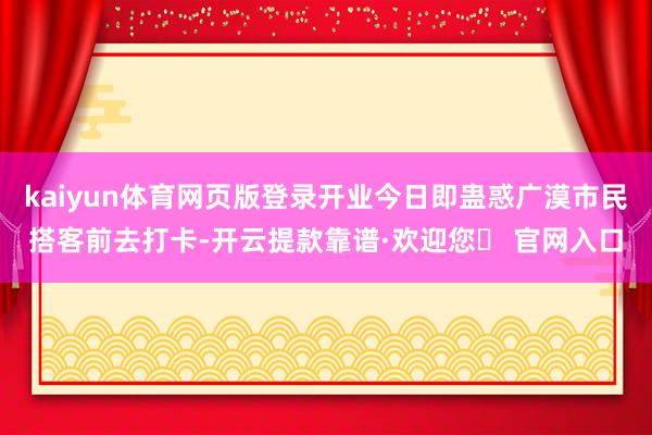 kaiyun体育网页版登录开业今日即蛊惑广漠市民搭客前去打卡-开云提款靠谱·欢迎您✅ 官网入口