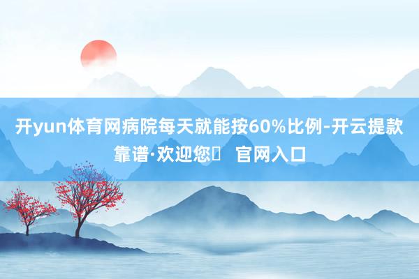 开yun体育网病院每天就能按60%比例-开云提款靠谱·欢迎您✅ 官网入口