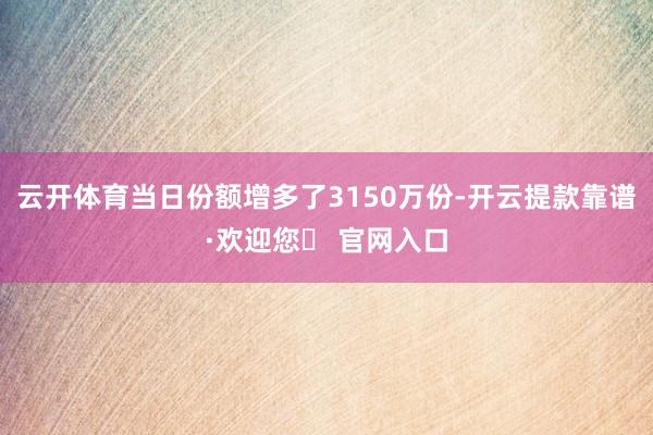 云开体育当日份额增多了3150万份-开云提款靠谱·欢迎您✅ 官网入口