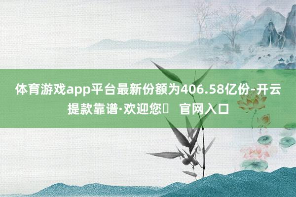 体育游戏app平台最新份额为406.58亿份-开云提款靠谱·欢迎您✅ 官网入口