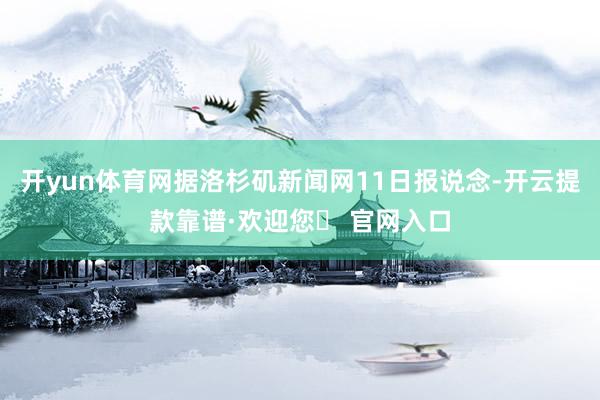 开yun体育网据洛杉矶新闻网11日报说念-开云提款靠谱·欢迎您✅ 官网入口