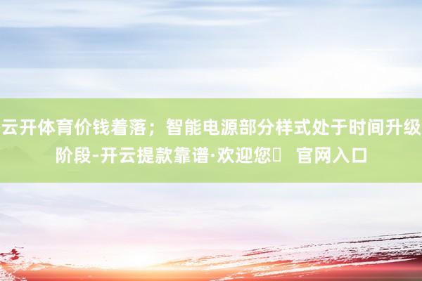 云开体育价钱着落；智能电源部分样式处于时间升级阶段-开云提款靠谱·欢迎您✅ 官网入口