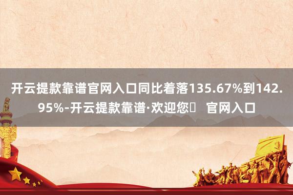 开云提款靠谱官网入口同比着落135.67%到142.95%-开云提款靠谱·欢迎您✅ 官网入口