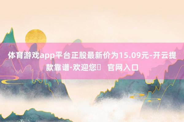体育游戏app平台正股最新价为15.09元-开云提款靠谱·欢迎您✅ 官网入口