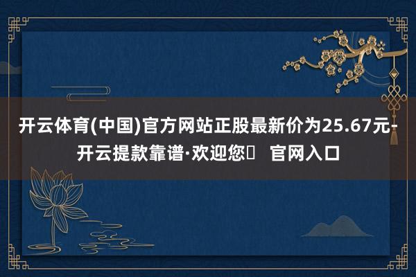 开云体育(中国)官方网站正股最新价为25.67元-开云提款靠谱·欢迎您✅ 官网入口