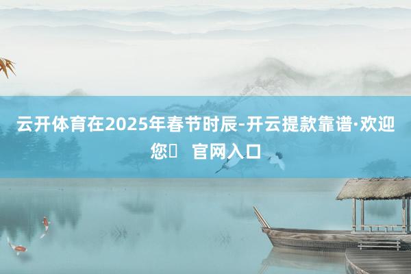 云开体育在2025年春节时辰-开云提款靠谱·欢迎您✅ 官网入口