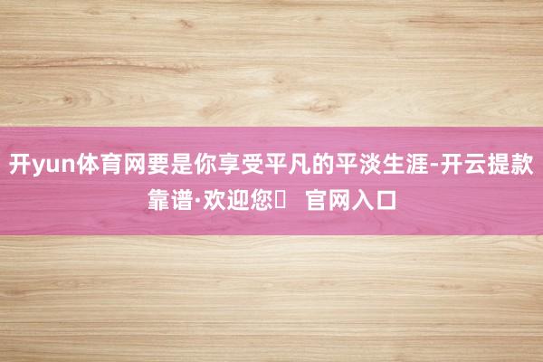 开yun体育网要是你享受平凡的平淡生涯-开云提款靠谱·欢迎您✅ 官网入口
