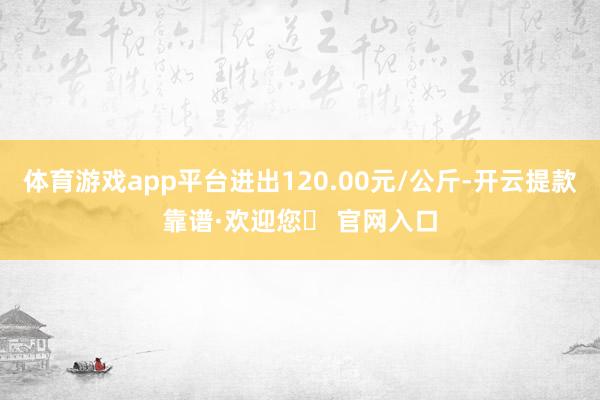 体育游戏app平台进出120.00元/公斤-开云提款靠谱·欢迎您✅ 官网入口