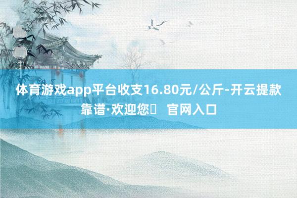 体育游戏app平台收支16.80元/公斤-开云提款靠谱·欢迎您✅ 官网入口