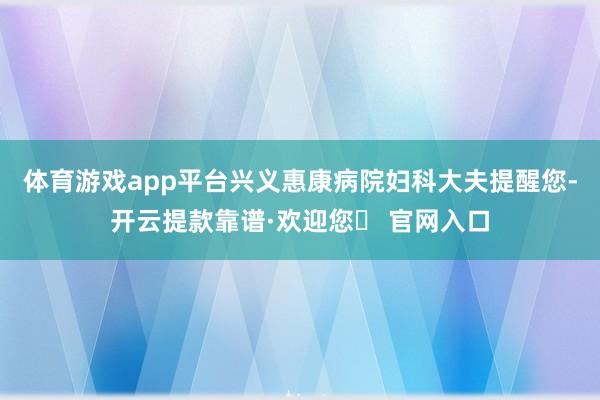 体育游戏app平台兴义惠康病院妇科大夫提醒您-开云提款靠谱·欢迎您✅ 官网入口